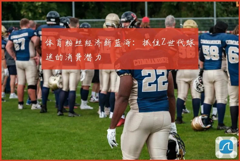 体育粉丝经济新蓝海：抓住Z世代球迷的消费潜力