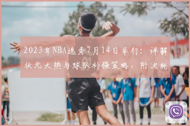 2023年NBA选秀7月14日举行：详解状元大热与球队补强策略，附次轮淘金指南