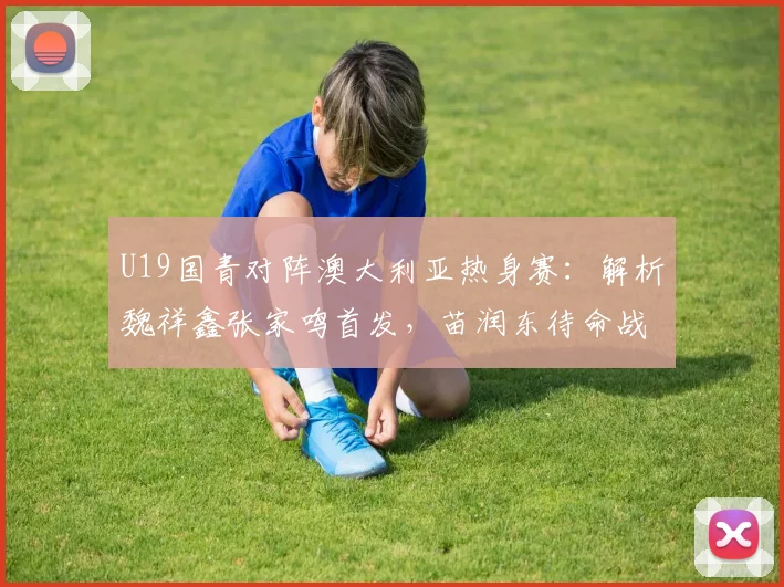 U19国青对阵澳大利亚热身赛:解析魏祥鑫张家鸣首发,苗润东待命战术意图