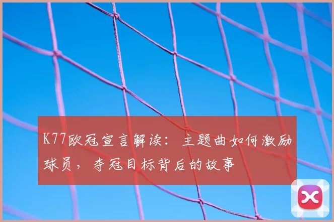 K77欧冠宣言解读：主题曲如何激励球员，夺冠目标背后的故事