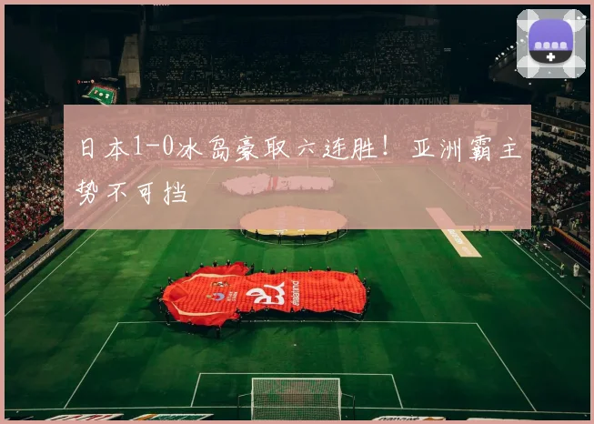 日本1-0冰岛豪取六连胜！亚洲霸主势不可挡