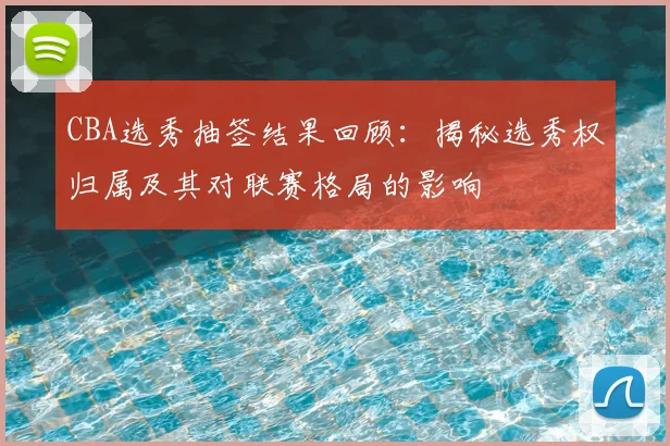 CBA选秀抽签结果回顾:揭秘选秀权归属及其对联赛格局的影响