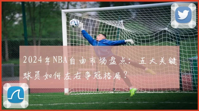2024年NBA自由市场盘点：五大关键球员如何左右争冠格局？