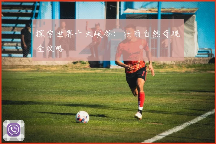探索世界十大峡谷：壮丽自然奇观全攻略