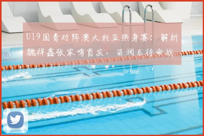 U19国青对阵澳大利亚热身赛：解析魏祥鑫张家鸣首发，苗润东待命战术意图