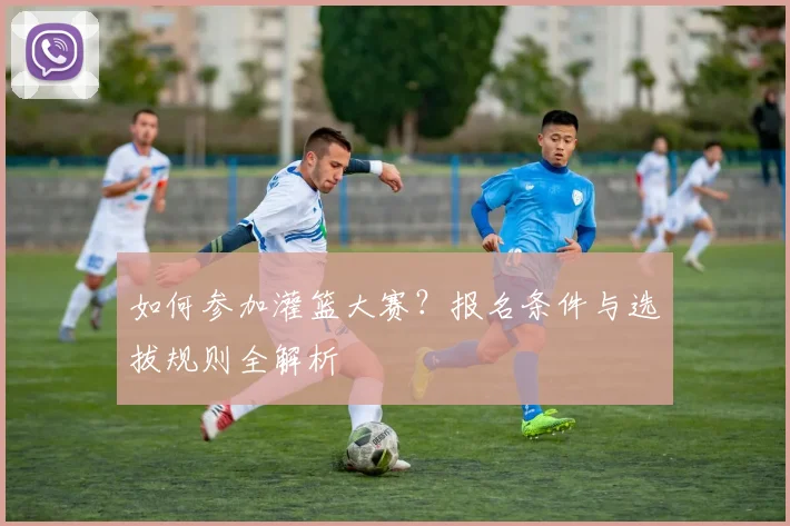 如何参加灌篮大赛？报名条件与选拔规则全解析