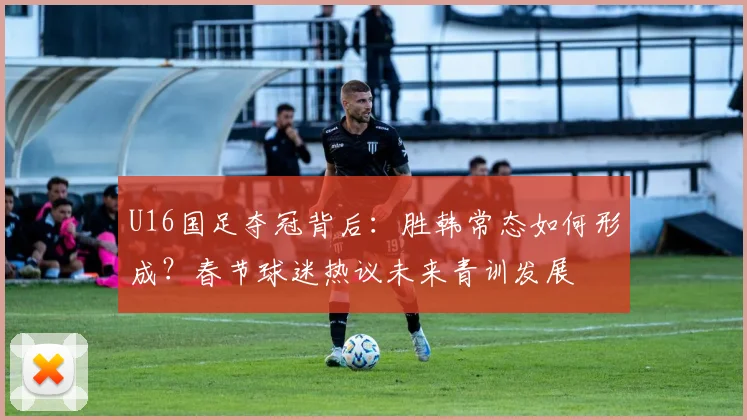 U16国足夺冠背后：胜韩常态如何形成？春节球迷热议未来青训发展
