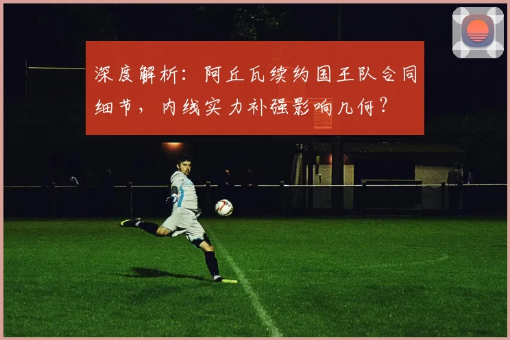 深度解析：阿丘瓦续约国王队合同细节，内线实力补强影响几何？