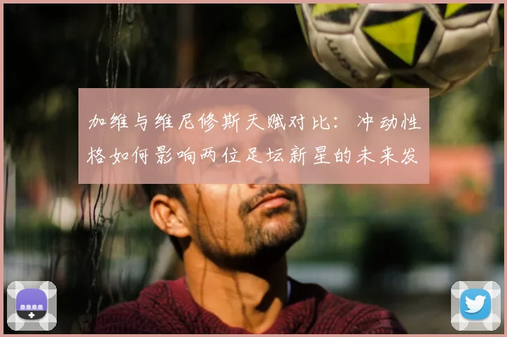 加维与维尼修斯天赋对比:冲动性格如何影响两位足坛新星的未来发展