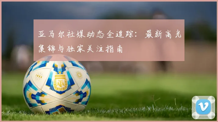 亚马尔社媒动态全追踪：最新高光集锦与独家关注指南