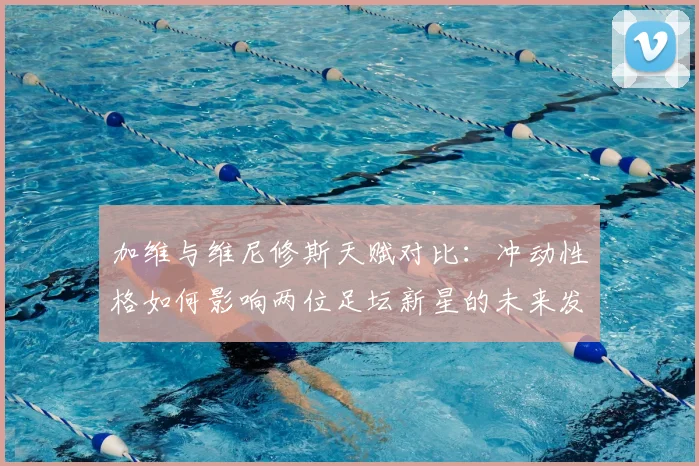加维与维尼修斯天赋对比：冲动性格如何影响两位足坛新星的未来发展