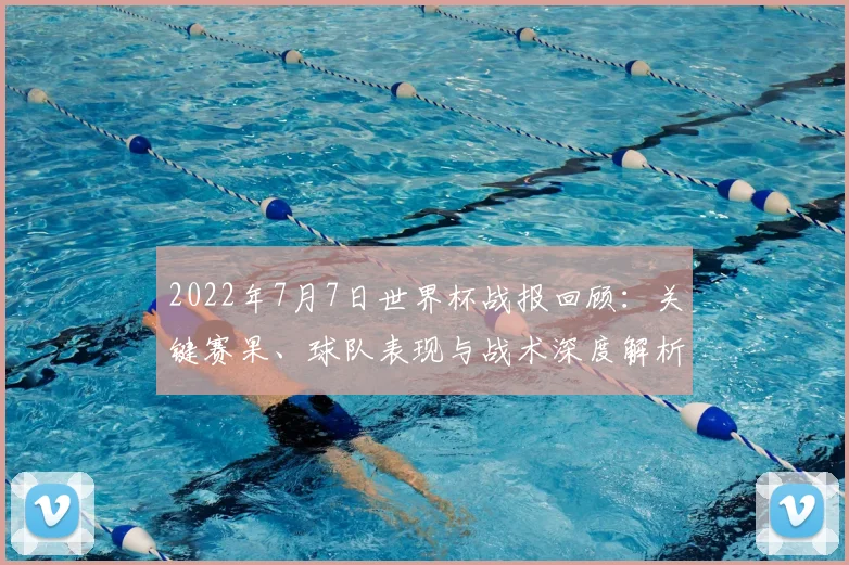 2022年7月7日世界杯战报回顾：关键赛果、球队表现与战术深度解析