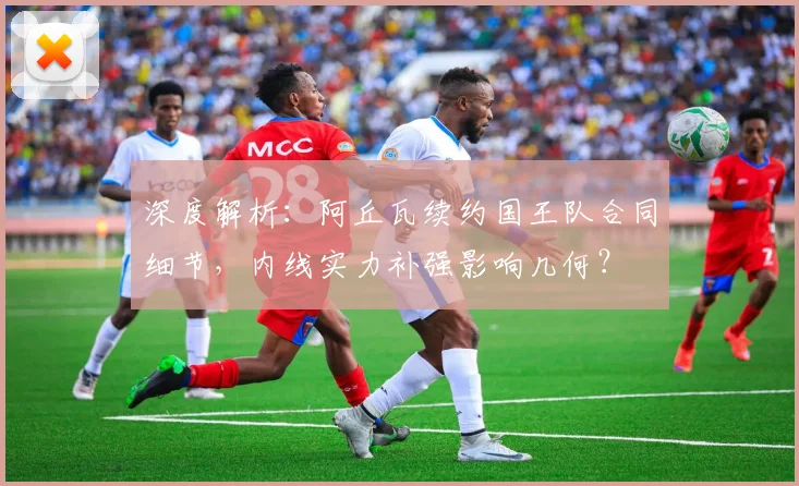 深度解析:阿丘瓦续约国王队合同细节,内线实力补强影响几何?